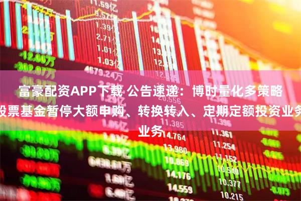 富豪配资APP下载 公告速递：博时量化多策略股票基金暂停大额申购、转换转入、定期定额投资业务