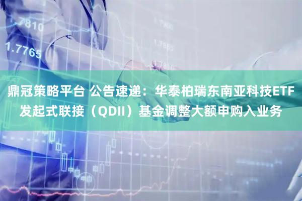 鼎冠策略平台 公告速递：华泰柏瑞东南亚科技ETF发起式联接（QDII）基金调整大额申购入业务