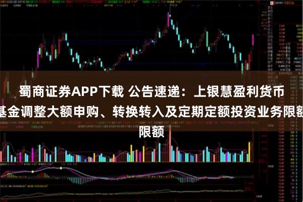 蜀商证券APP下载 公告速递：上银慧盈利货币基金调整大额申购、转换转入及定期定额投资业务限额