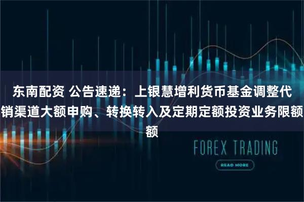 东南配资 公告速递：上银慧增利货币基金调整代销渠道大额申购、转换转入及定期定额投资业务限额
